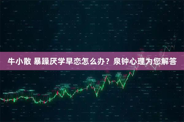 牛小散 暴躁厌学早恋怎么办？泉钟心理为您解答