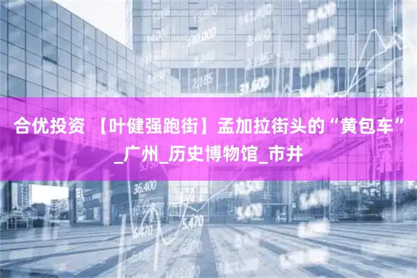 合优投资 【叶健强跑街】孟加拉街头的“黄包车”_广州_历史博物馆_市井