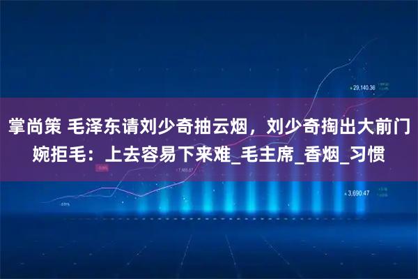 掌尚策 毛泽东请刘少奇抽云烟,刘少奇掏出大前门婉拒毛:上去容易下来难_毛主席_香烟_习惯