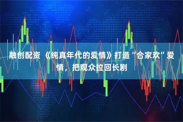 融创配资 《纯真年代的爱情》打造“合家欢”爱情,把观众拉回长剧