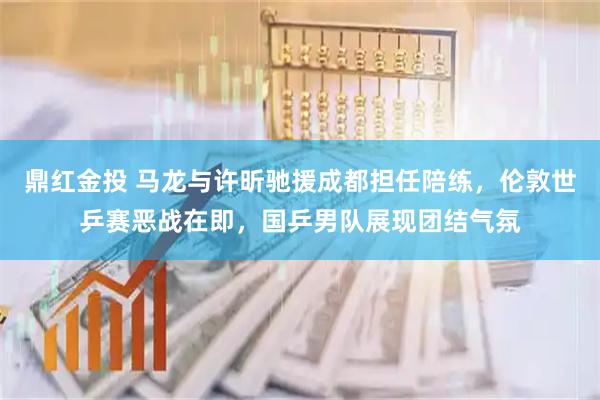 鼎红金投 马龙与许昕驰援成都担任陪练，伦敦世乒赛恶战在即，国乒男队展现团结气氛