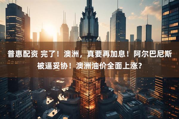 普惠配资 完了！澳洲，真要再加息！阿尔巴尼斯被逼妥协！澳洲油价全面上涨？