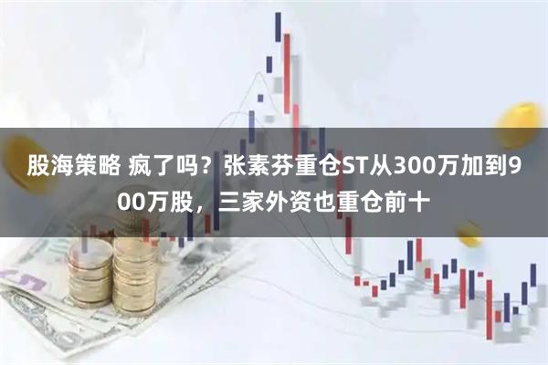 股海策略 疯了吗？张素芬重仓ST从300万加到900万股，三家外资也重仓前十