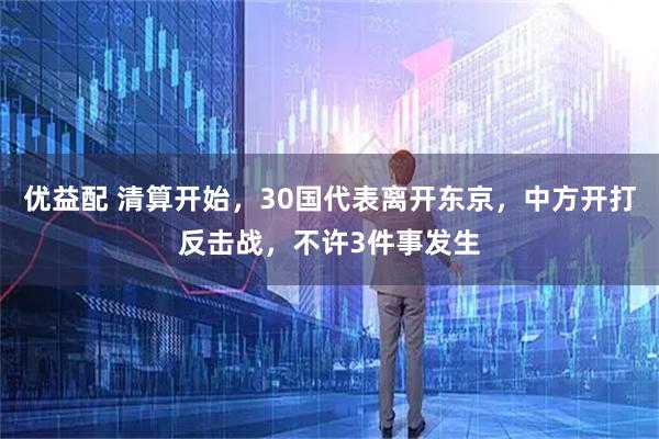 优益配 清算开始，30国代表离开东京，中方开打反击战，不许3件事发生