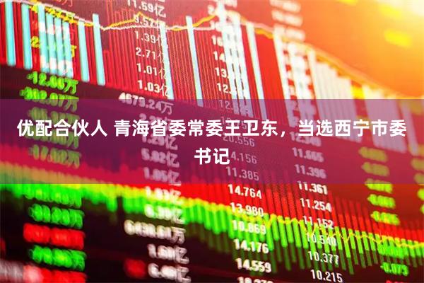 优配合伙人 青海省委常委王卫东，当选西宁市委书记