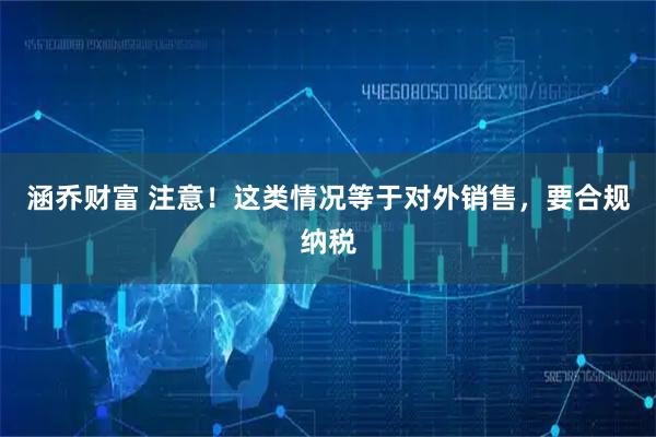 涵乔财富 注意！这类情况等于对外销售，要合规纳税
