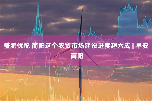 盛鹏优配 简阳这个农贸市场建设进度超六成 | 早安 简阳